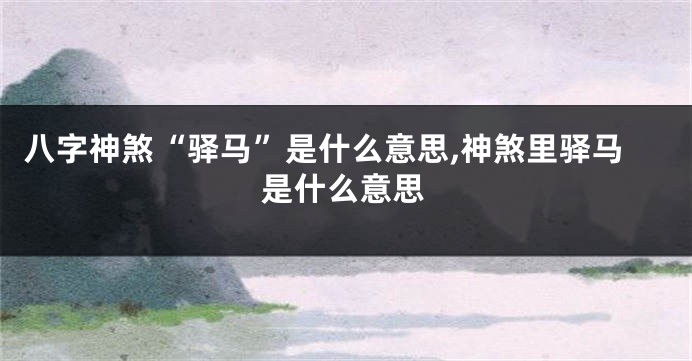 八字神煞“驿马”是什么意思,神煞里驿马是什么意思
