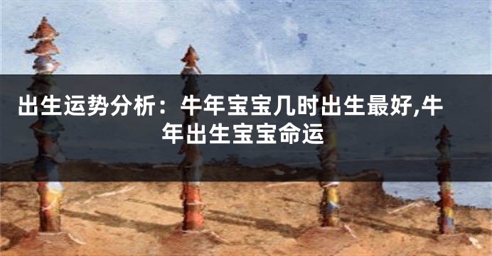 出生运势分析:牛年宝宝几时出生最好,牛年出生宝宝命运