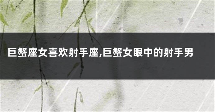 巨蟹座女喜欢射手座,巨蟹女眼中的射手男