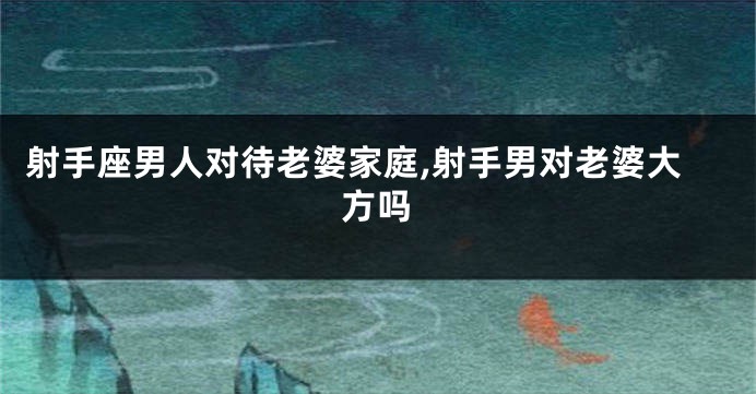 射手座男人对待老婆家庭,射手男对老婆大方吗