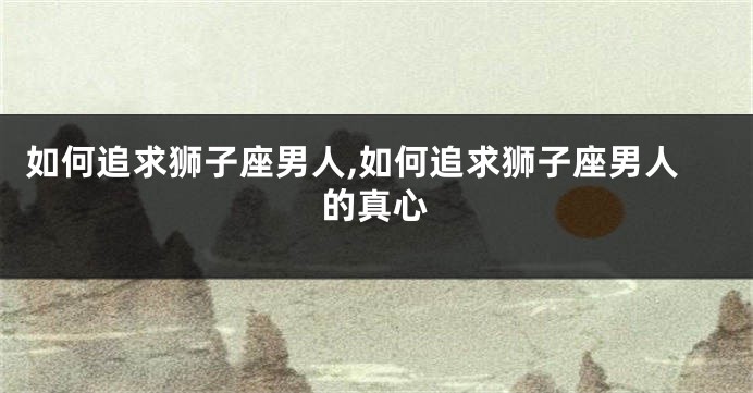 如何追求狮子座男人,如何追求狮子座男人的真心