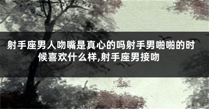 射手座男人吻嘴是真心的吗射手男啪啪的时候喜欢什么样,射手座男接吻