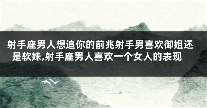 射手座男人想追你的前兆射手男喜欢御姐还是软妹,射手座男人喜欢一个女人的表现