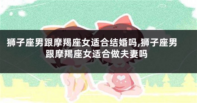 狮子座男跟摩羯座女适合结婚吗,狮子座男跟摩羯座女适合做夫妻吗