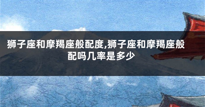 狮子座和摩羯座般配度,狮子座和摩羯座般配吗几率是多少