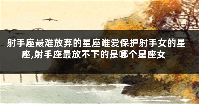 射手座最难放弃的星座谁爱保护射手女的星座,射手座最放不下的是哪个星座女