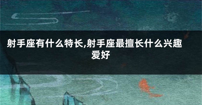 射手座有什么特长,射手座最擅长什么兴趣爱好