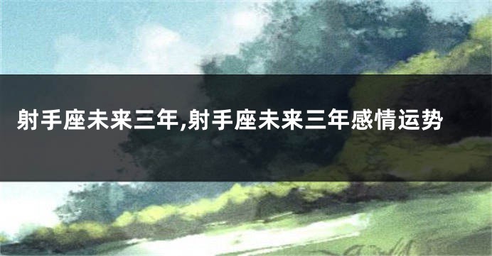 射手座未来三年,射手座未来三年感情运势