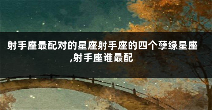 射手座最配对的星座射手座的四个孽缘星座,射手座谁最配