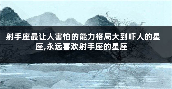 射手座最让人害怕的能力格局大到吓人的星座,永远喜欢射手座的星座