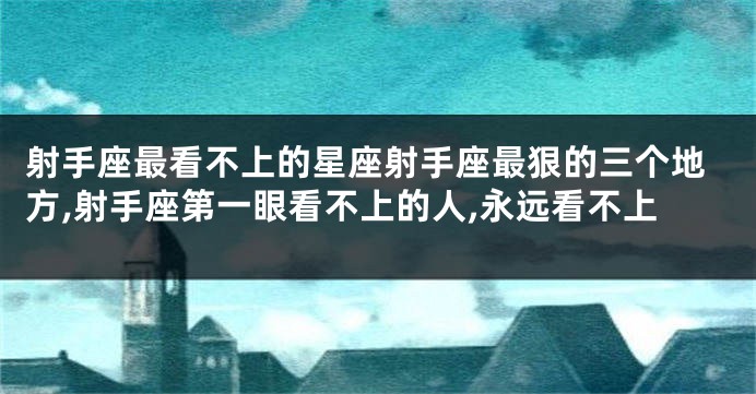 射手座最看不上的星座射手座最狠的三个地方,射手座第一眼看不上的人,永远看不上