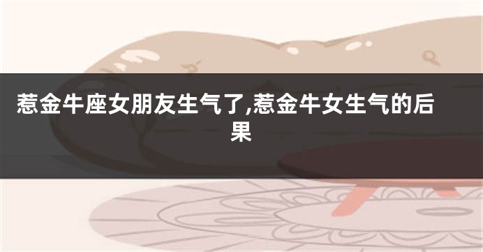 惹金牛座女朋友生气了,惹金牛女生气的后果