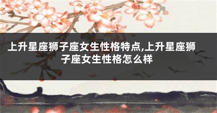 上升星座狮子座女生性格特点,上升星座狮子座女生性格怎么样
