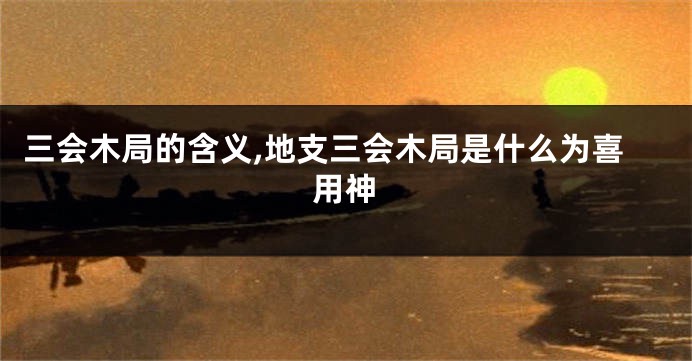 三会木局的含义,地支三会木局是什么为喜用神