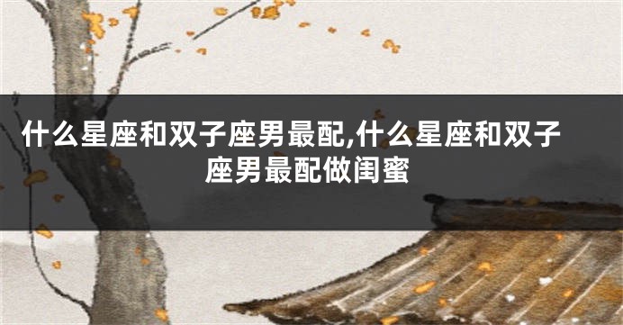 什么星座和双子座男最配,什么星座和双子座男最配做闺蜜