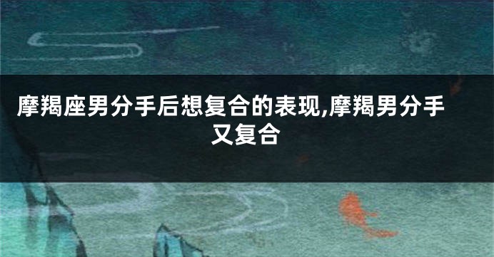 摩羯座男分手后想复合的表现,摩羯男分手又复合