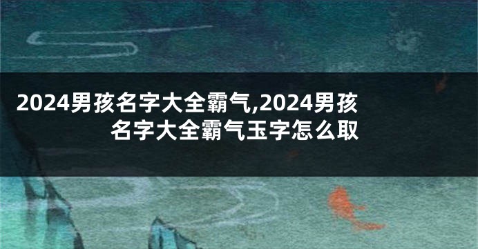 2024男孩名字大全霸气,2024男孩名字大全霸气玉字怎么取