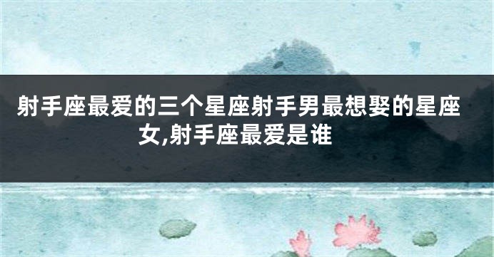 射手座最爱的三个星座射手男最想娶的星座女,射手座最爱是谁