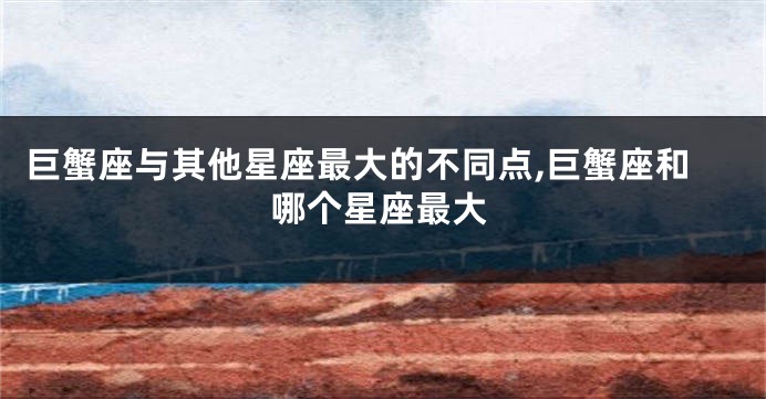 巨蟹座与其他星座最大的不同点,巨蟹座和哪个星座最大