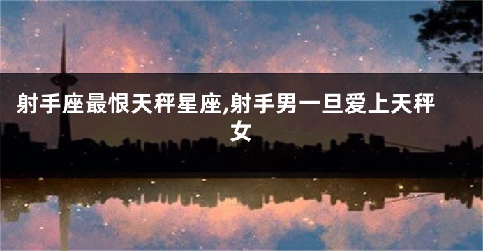射手座最恨天秤星座,射手男一旦爱上天秤女