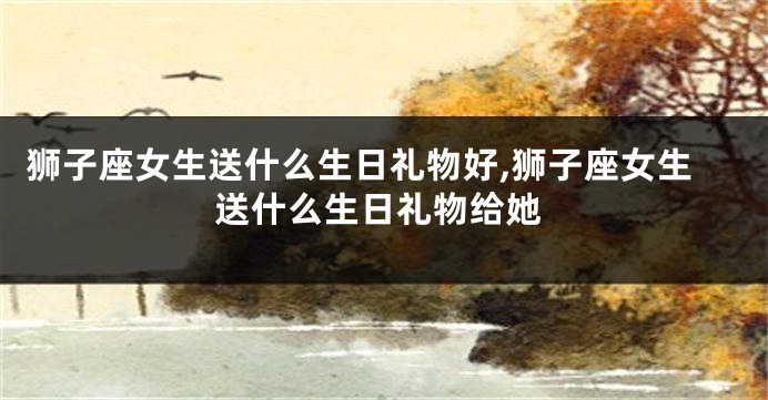 狮子座女生送什么生日礼物好,狮子座女生送什么生日礼物给她