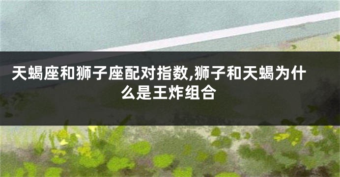 天蝎座和狮子座配对指数,狮子和天蝎为什么是王炸组合
