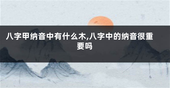 八字甲纳音中有什么木,八字中的纳音很重要吗