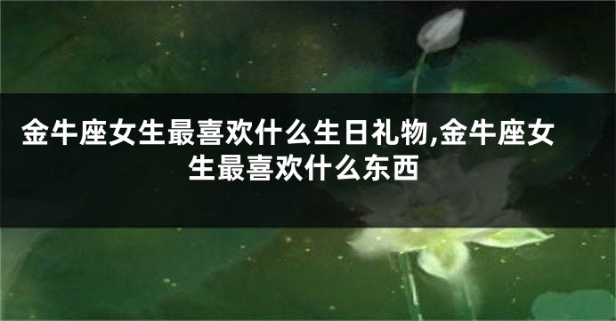 金牛座女生最喜欢什么生日礼物,金牛座女生最喜欢什么东西