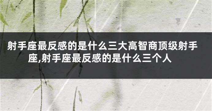 射手座最反感的是什么三大高智商顶级射手座,射手座最反感的是什么三个人