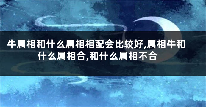 牛属相和什么属相相配会比较好,属相牛和什么属相合,和什么属相不合