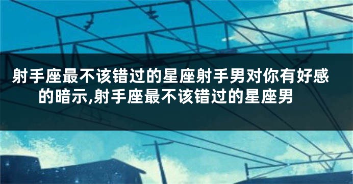 射手座最不该错过的星座射手男对你有好感的暗示,射手座最不该错过的星座男