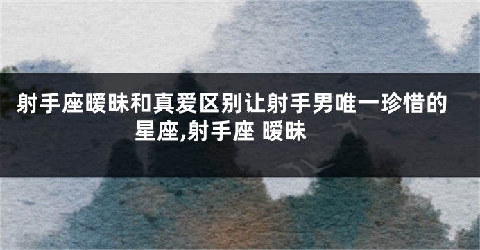 射手座暧昧和真爱区别让射手男唯一珍惜的星座,射手座 暧昧
