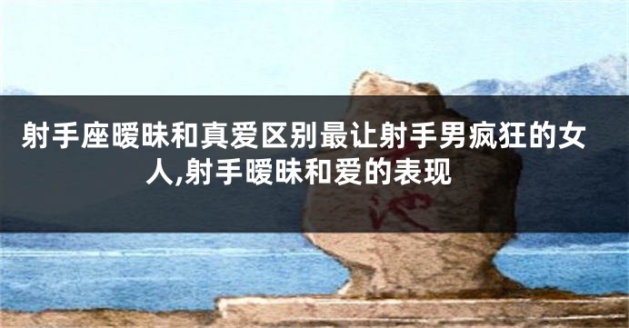 射手座暧昧和真爱区别最让射手男疯狂的女人,射手暧昧和爱的表现