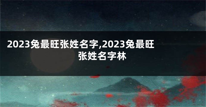 2023兔最旺张姓名字,2023兔最旺张姓名字林