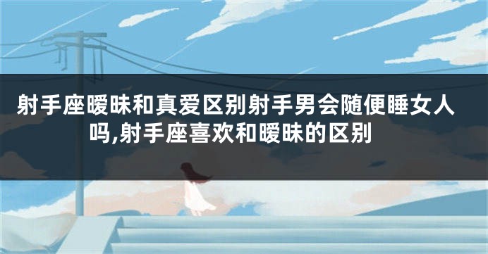 射手座暧昧和真爱区别射手男会随便睡女人吗,射手座喜欢和暧昧的区别
