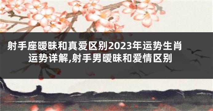射手座暧昧和真爱区别2023年运势生肖运势详解,射手男暧昧和爱情区别