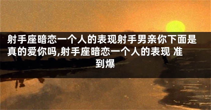 射手座暗恋一个人的表现射手男亲你下面是真的爱你吗,射手座暗恋一个人的表现 准到爆