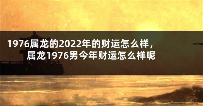 1976属龙的2022年的财运怎么样,属龙1976男今年财运怎么样呢