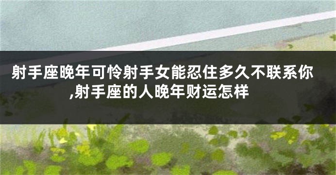 射手座晚年可怜射手女能忍住多久不联系你,射手座的人晚年财运怎样