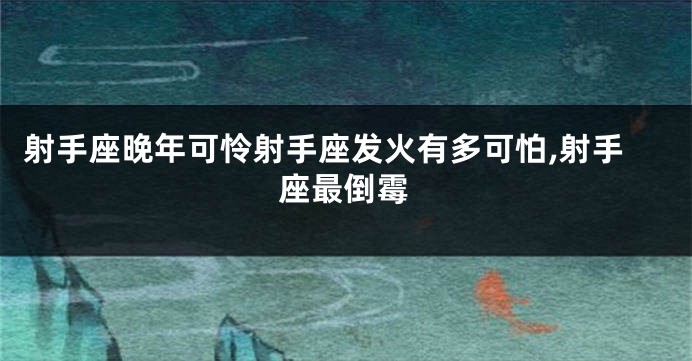 射手座晚年可怜射手座发火有多可怕,射手座最倒霉