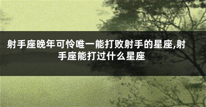 射手座晚年可怜唯一能打败射手的星座,射手座能打过什么星座