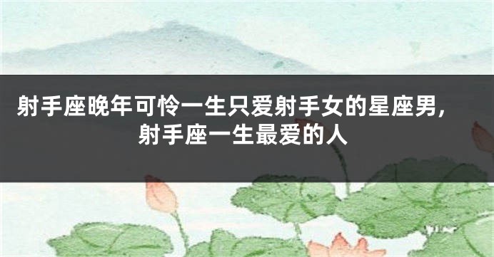 射手座晚年可怜一生只爱射手女的星座男,射手座一生最爱的人