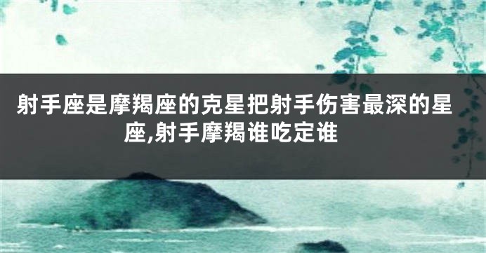 射手座是摩羯座的克星把射手伤害最深的星座,射手摩羯谁吃定谁