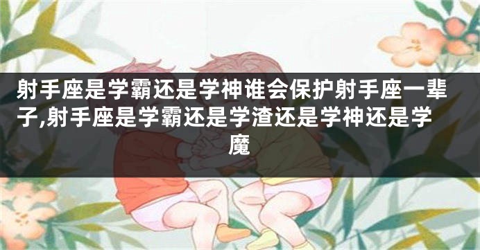 射手座是学霸还是学神谁会保护射手座一辈子,射手座是学霸还是学渣还是学神还是学魔