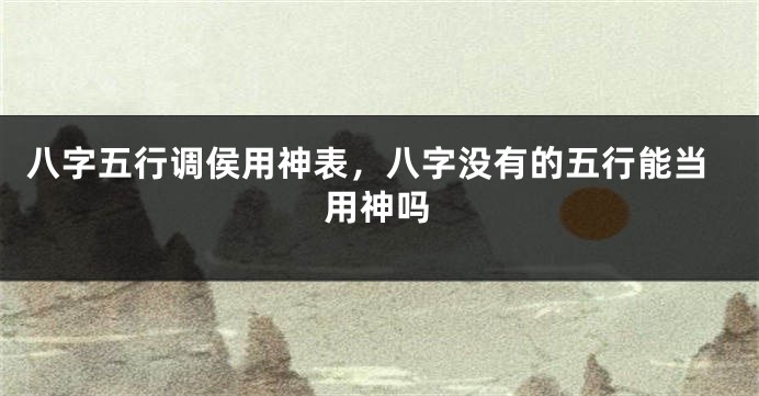 八字五行调侯用神表,八字没有的五行能当用神吗