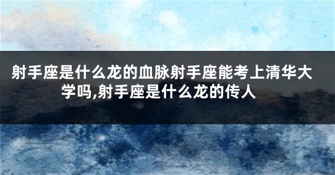 射手座是什么龙的血脉射手座能考上清华大学吗,射手座是什么龙的传人