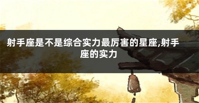 射手座是不是综合实力最厉害的星座,射手座的实力