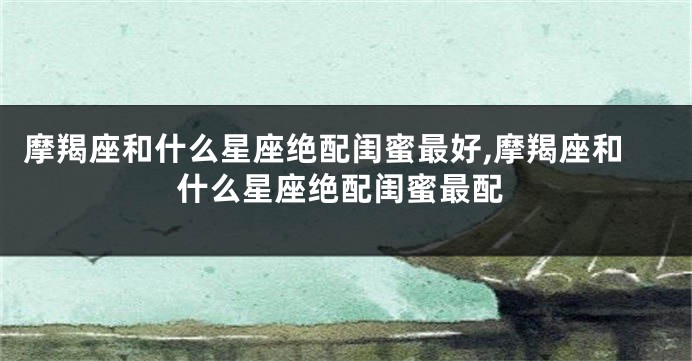 摩羯座和什么星座绝配闺蜜最好,摩羯座和什么星座绝配闺蜜最配