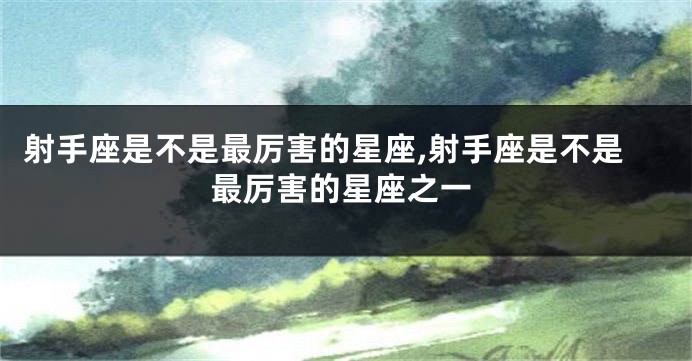 射手座是不是最厉害的星座,射手座是不是最厉害的星座之一
