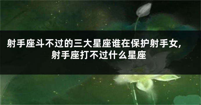 射手座斗不过的三大星座谁在保护射手女,射手座打不过什么星座